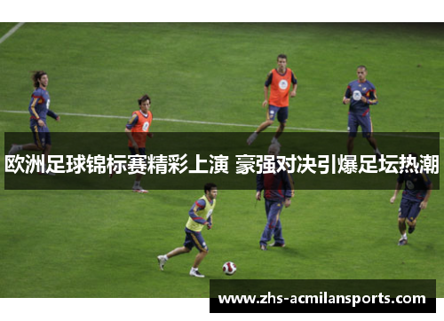 欧洲足球锦标赛精彩上演 豪强对决引爆足坛热潮